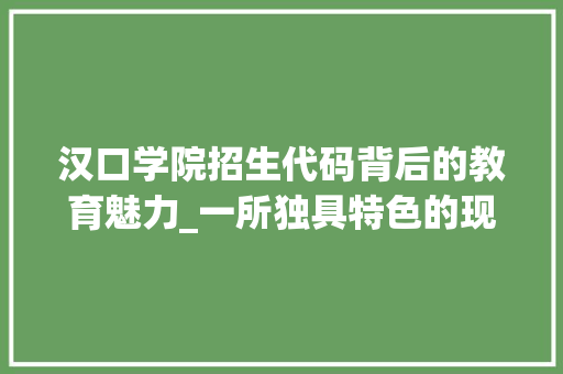 汉口学院招生代码背后的教育魅力_一所独具特色的现代大学风采