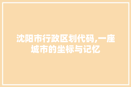 沈阳市行政区划代码,一座城市的坐标与记忆