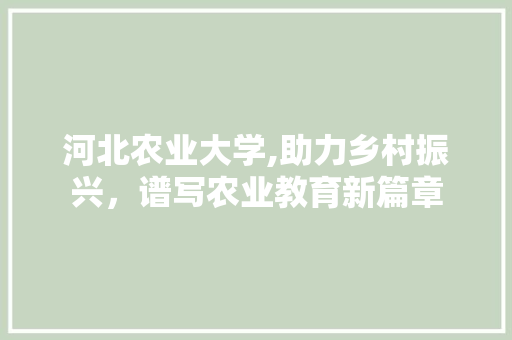 河北农业大学,助力乡村振兴，谱写农业教育新篇章