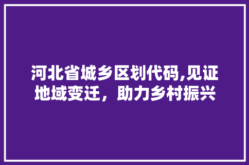 河北省城乡区划代码,见证地域变迁，助力乡村振兴