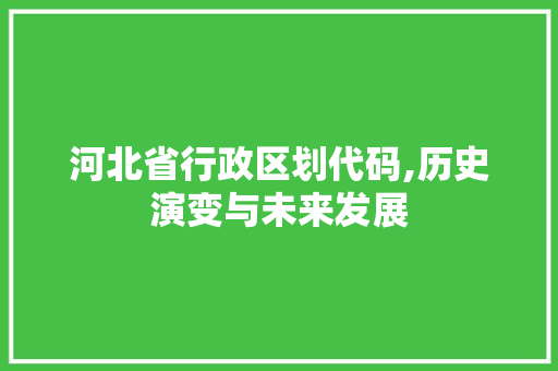 河北省行政区划代码,历史演变与未来发展