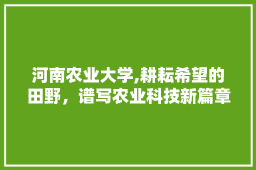 河南农业大学,耕耘希望的田野，谱写农业科技新篇章