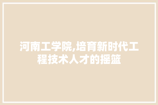 河南工学院,培育新时代工程技术人才的摇篮