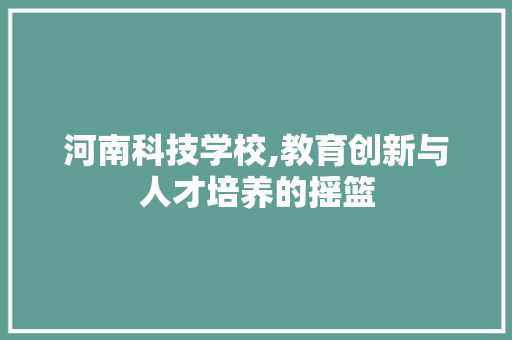 河南科技学校,教育创新与人才培养的摇篮