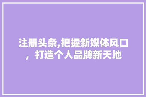 注册头条,把握新媒体风口，打造个人品牌新天地