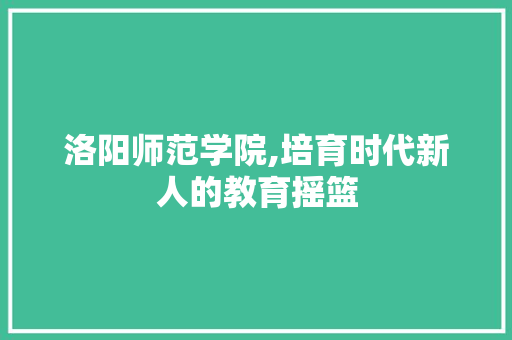 洛阳师范学院,培育时代新人的教育摇篮