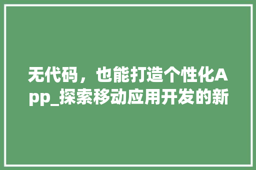 无代码，也能打造个性化App_探索移动应用开发的新时代