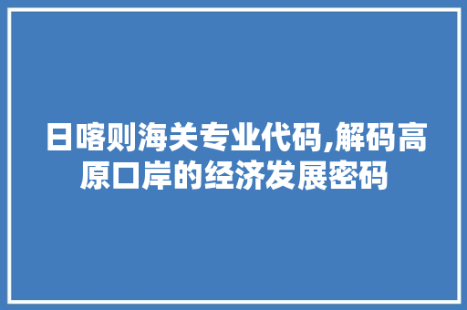 日喀则海关专业代码,解码高原口岸的经济发展密码