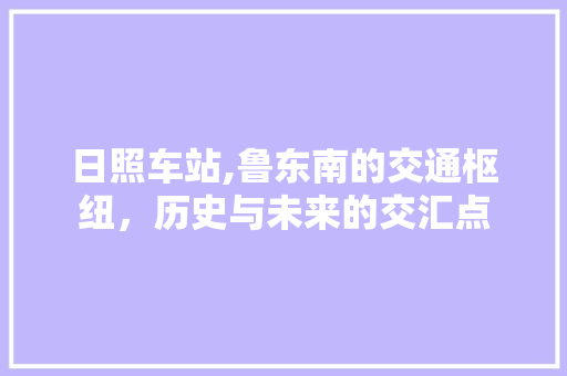 日照车站,鲁东南的交通枢纽，历史与未来的交汇点