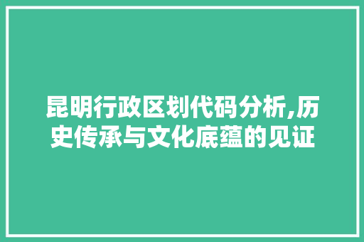 昆明行政区划代码分析,历史传承与文化底蕴的见证