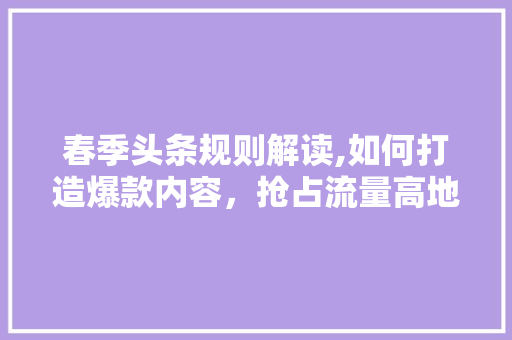 春季头条规则解读,如何打造爆款内容，抢占流量高地