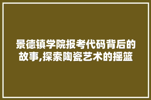 景德镇学院报考代码背后的故事,探索陶瓷艺术的摇篮 HTML