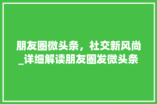 朋友圈微头条，社交新风尚_详细解读朋友圈发微头条的规则与方法