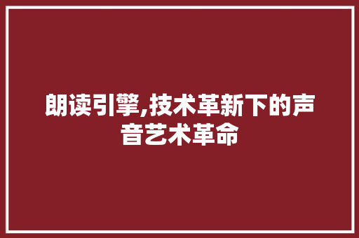 朗读引擎,技术革新下的声音艺术革命