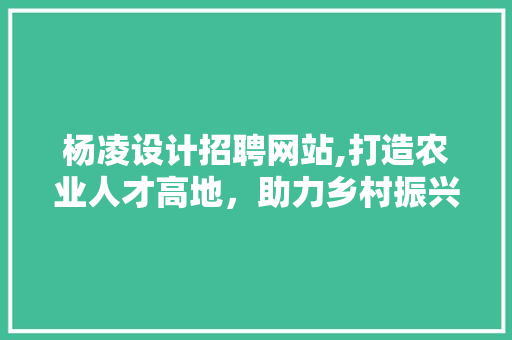 杨凌设计招聘网站,打造农业人才高地，助力乡村振兴