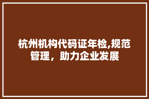 杭州机构代码证年检,规范管理，助力企业发展