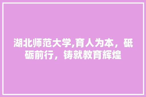 湖北师范大学,育人为本，砥砺前行，铸就教育辉煌