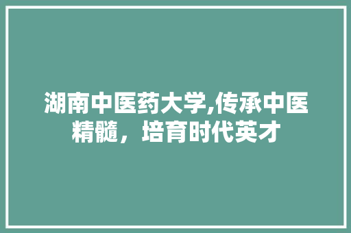 湖南中医药大学,传承中医精髓，培育时代英才