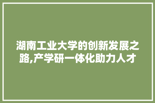 湖南工业大学的创新发展之路,产学研一体化助力人才培养