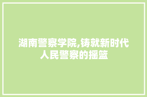 湖南警察学院,铸就新时代人民警察的摇篮