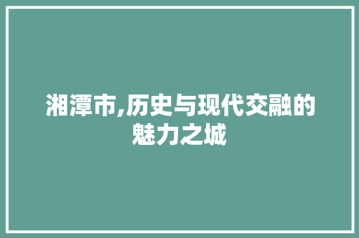 湘潭市,历史与现代交融的魅力之城