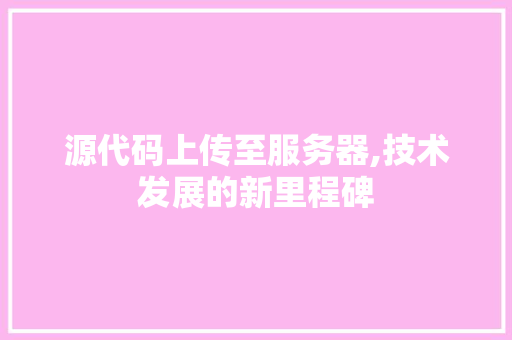 源代码上传至服务器,技术发展的新里程碑