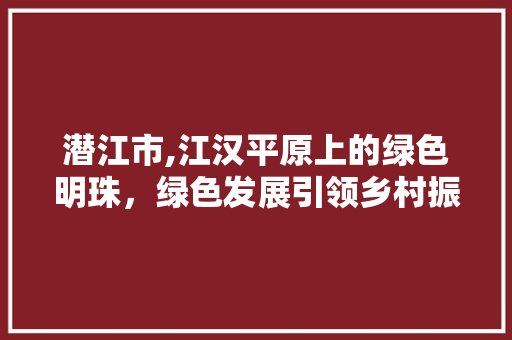 潜江市,江汉平原上的绿色明珠，绿色发展引领乡村振兴