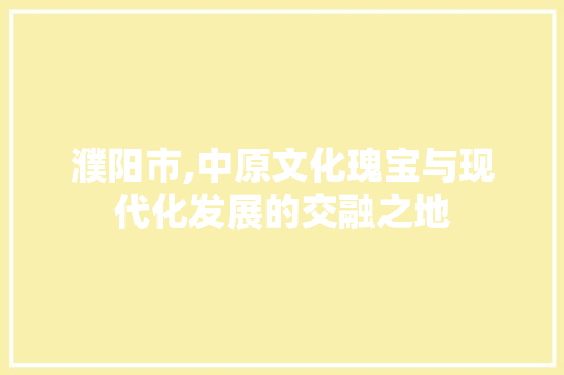 濮阳市,中原文化瑰宝与现代化发展的交融之地