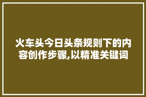 火车头今日头条规则下的内容创作步骤,以精准关键词为核心，打造高质量文章