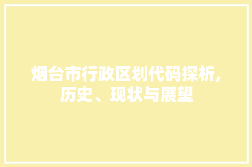 烟台市行政区划代码探析,历史、现状与展望