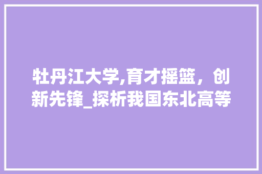 牡丹江大学,育才摇篮，创新先锋_探析我国东北高等教育的璀璨明珠