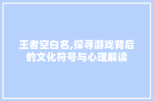 王者空白名,探寻游戏背后的文化符号与心理解读