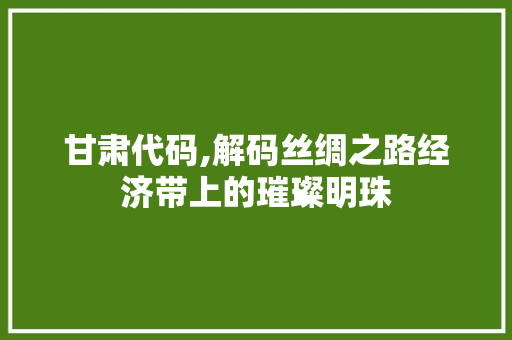 甘肃代码,解码丝绸之路经济带上的璀璨明珠