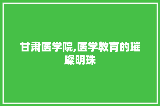 甘肃医学院,医学教育的璀璨明珠