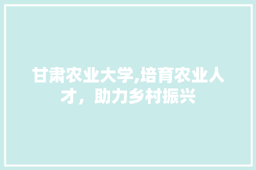 甘肃农业大学,培育农业人才，助力乡村振兴