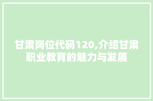 甘肃岗位代码120,介绍甘肃职业教育的魅力与发展