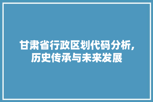 甘肃省行政区划代码分析,历史传承与未来发展