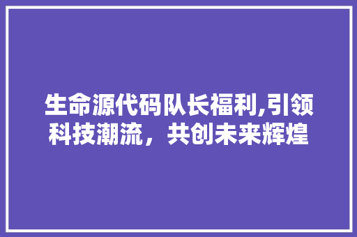 生命源代码队长福利,引领科技潮流，共创未来辉煌