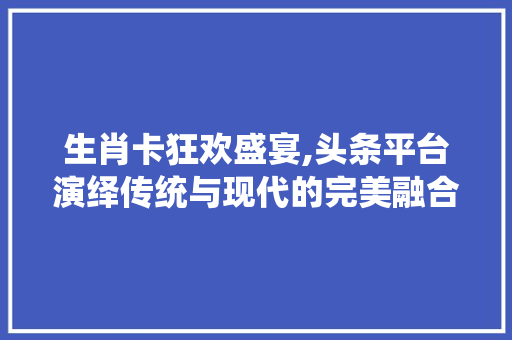 生肖卡狂欢盛宴,头条平台演绎传统与现代的完美融合