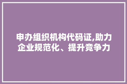 申办组织机构代码证,助力企业规范化、提升竞争力