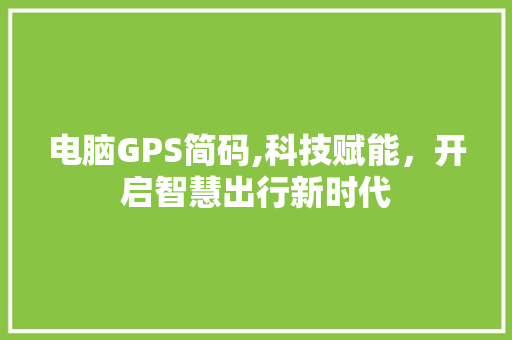 电脑GPS简码,科技赋能，开启智慧出行新时代