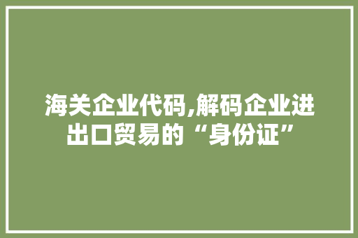 海关企业代码,解码企业进出口贸易的“身份证”