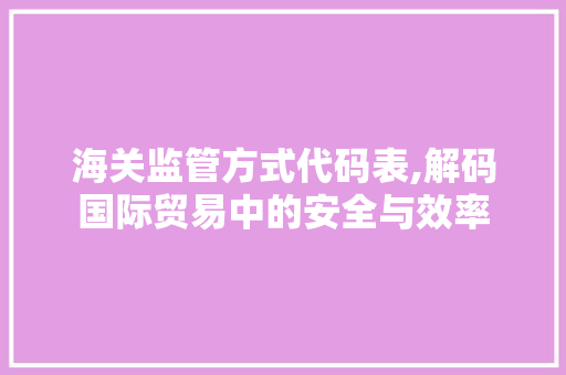 海关监管方式代码表,解码国际贸易中的安全与效率