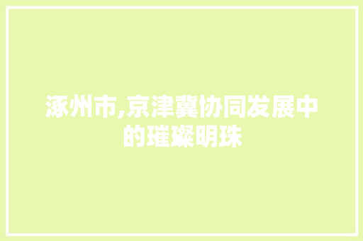 涿州市,京津冀协同发展中的璀璨明珠