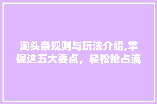 淘头条规则与玩法介绍,掌握这五大要点，轻松抢占流量红利