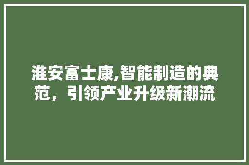 淮安富士康,智能制造的典范，引领产业升级新潮流