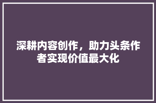 深耕内容创作，助力头条作者实现价值最大化