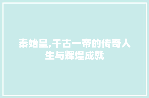 秦始皇,千古一帝的传奇人生与辉煌成就