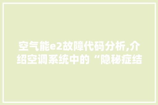 空气能e2故障代码分析,介绍空调系统中的“隐秘症结”