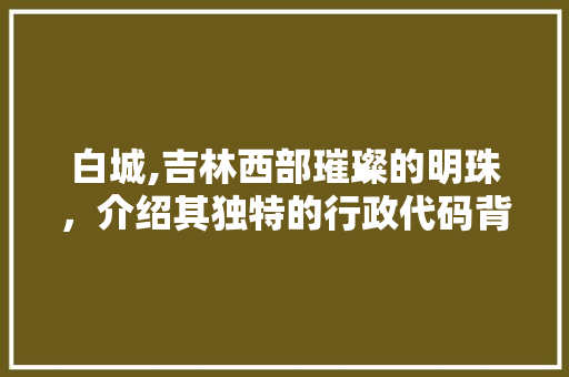 白城,吉林西部璀璨的明珠，介绍其独特的行政代码背后的历史与文化